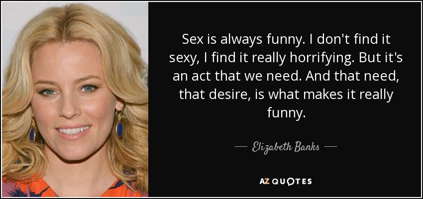 Sex is always funny. I don't find it sexy, I find it really horrifying. But it's an act that we need. And that need, that desire, is what makes it really funny. - Elizabeth Banks