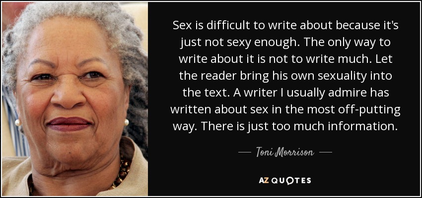 Sex is difficult to write about because it's just not sexy enough. The only way to write about it is not to write much. Let the reader bring his own sexuality into the text. A writer I usually admire has written about sex in the most off-putting way. There is just too much information. - Toni Morrison