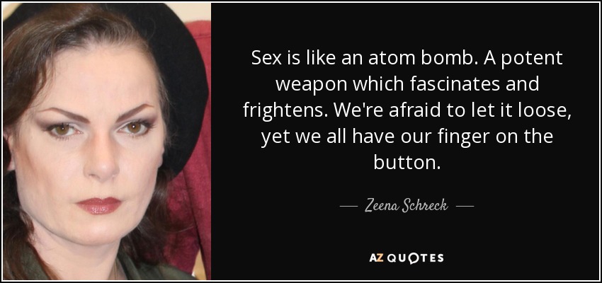 Sex is like an atom bomb. A potent weapon which fascinates and frightens. We're afraid to let it loose, yet we all have our finger on the button. - Zeena Schreck