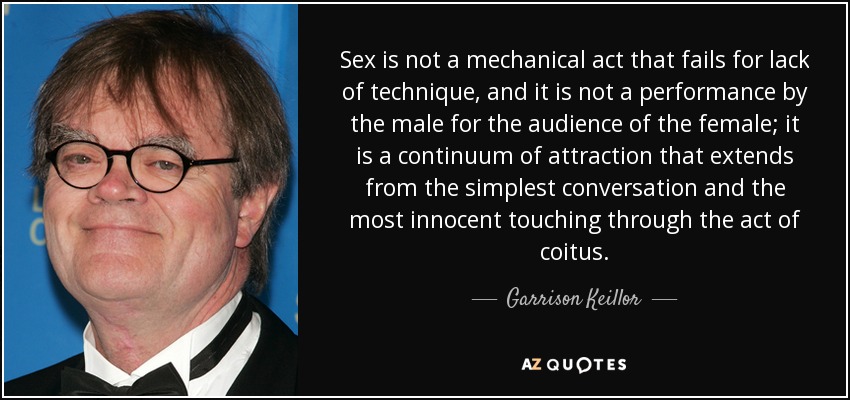 Sex is not a mechanical act that fails for lack of technique, and it is not a performance by the male for the audience of the female; it is a continuum of attraction that extends from the simplest conversation and the most innocent touching through the act of coitus. - Garrison Keillor