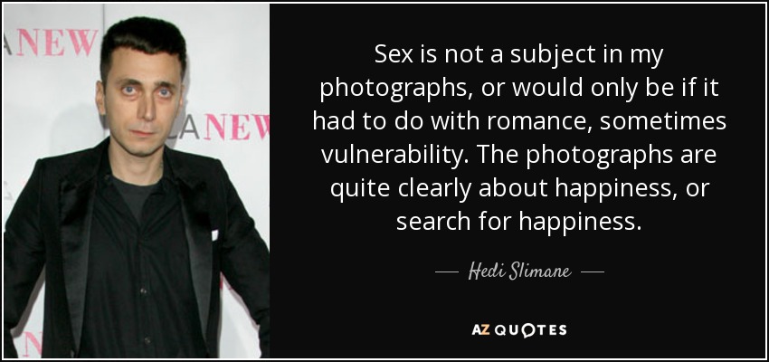 Sex is not a subject in my photographs, or would only be if it had to do with romance, sometimes vulnerability. The photographs are quite clearly about happiness, or search for happiness. - Hedi Slimane