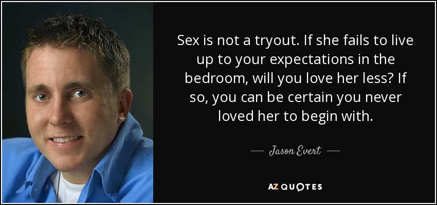 Sex is not a tryout. If she fails to live up to your expectations in the bedroom, will you love her less? If so, you can be certain you never loved her to begin with. - Jason Evert