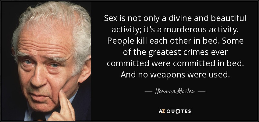 Sex is not only a divine and beautiful activity; it's a murderous activity. People kill each other in bed. Some of the greatest crimes ever committed were committed in bed. And no weapons were used. - Norman Mailer