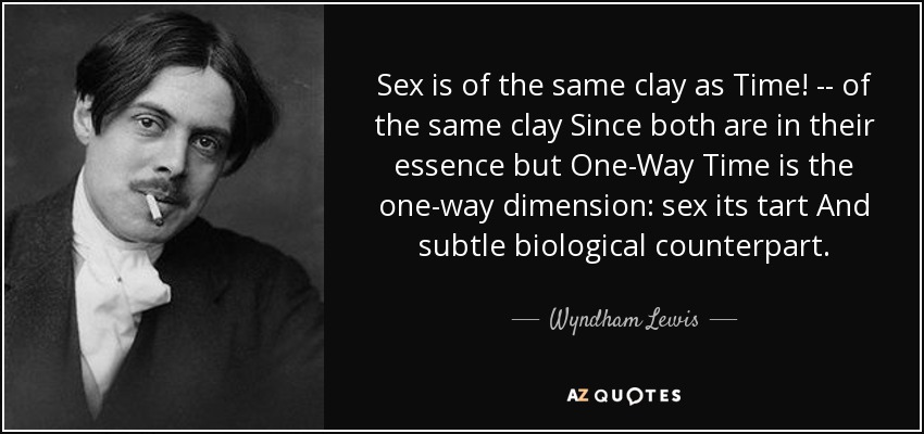 Sex is of the same clay as Time! -- of the same clay Since both are in their essence but One-Way Time is the one-way dimension: sex its tart And subtle biological counterpart. - Wyndham Lewis