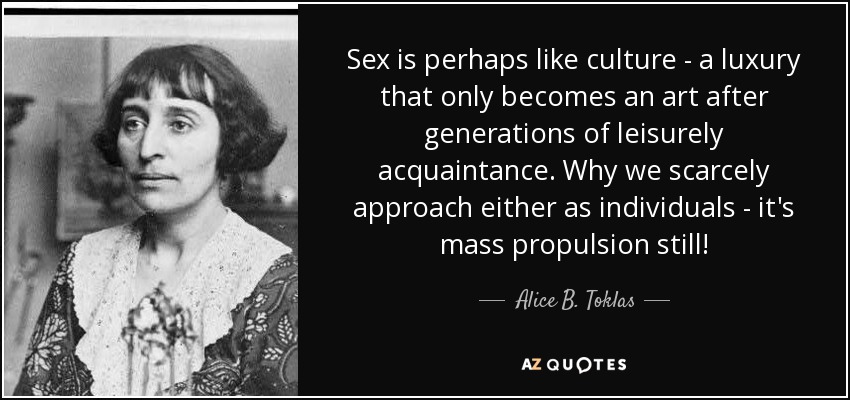 Sex is perhaps like culture - a luxury that only becomes an art after generations of leisurely acquaintance. Why we scarcely approach either as individuals - it's mass propulsion still! - Alice B. Toklas