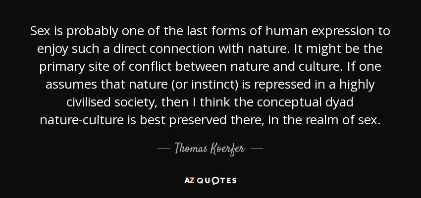 Sex is probably one of the last forms of human expression to enjoy such a direct connection with nature. It might be the primary site of conflict between nature and culture. If one assumes that nature (or instinct) is repressed in a highly civilised society, then I think the conceptual dyad nature-culture is best preserved there, in the realm of sex. - Thomas Koerfer