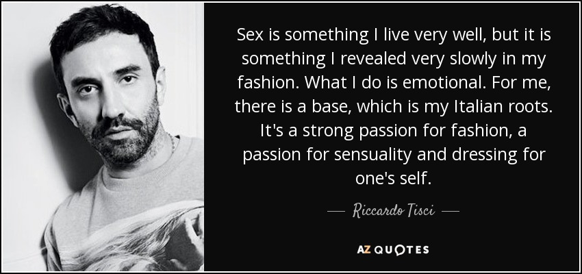 Sex is something I live very well, but it is something I revealed very slowly in my fashion. What I do is emotional. For me, there is a base, which is my Italian roots. It's a strong passion for fashion, a passion for sensuality and dressing for one's self. - Riccardo Tisci