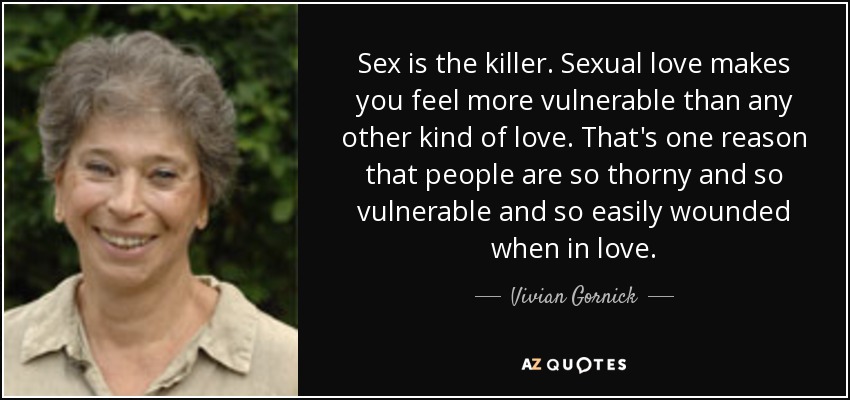 Sex is the killer. Sexual love makes you feel more vulnerable than any other kind of love. That's one reason that people are so thorny and so vulnerable and so easily wounded when in love. - Vivian Gornick