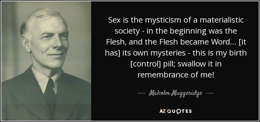 Sex is the mysticism of a materialistic society - in the beginning was the Flesh, and the Flesh became Word... [it has] its own mysteries - this is my birth [control] pill; swallow it in remembrance of me! - Malcolm Muggeridge