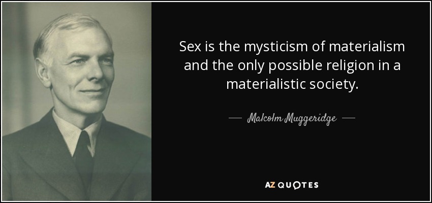 Sex is the mysticism of materialism and the only possible religion in a materialistic society. - Malcolm Muggeridge
