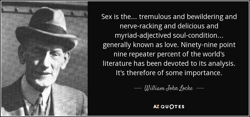 Sex is the ... tremulous and bewildering and nerve-racking and delicious and myriad-adjectived soul-condition ... generally known as love. Ninety-nine point nine repeater percent of the world's literature has been devoted to its analysis. It's therefore of some importance. - William John Locke