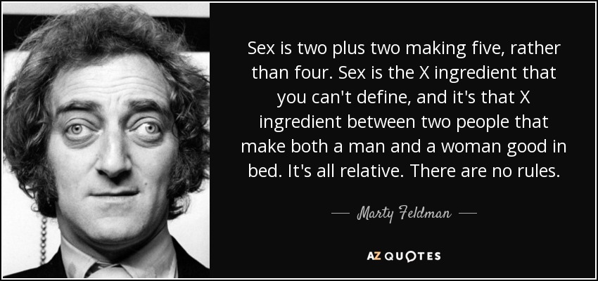 Sex is two plus two making five, rather than four. Sex is the X ingredient that you can't define, and it's that X ingredient between two people that make both a man and a woman good in bed. It's all relative. There are no rules. - Marty Feldman