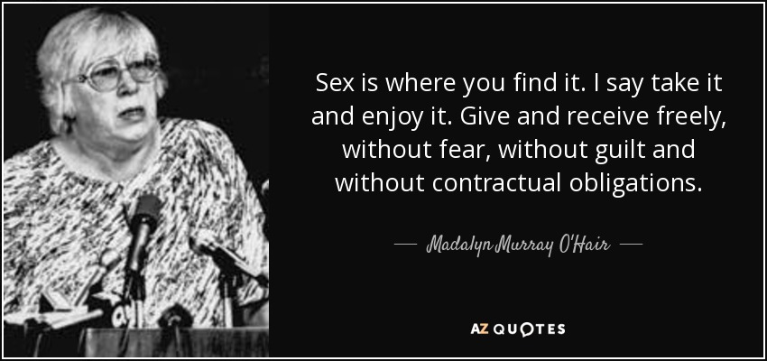 Sex is where you find it. I say take it and enjoy it. Give and receive freely, without fear, without guilt and without contractual obligations. - Madalyn Murray O'Hair