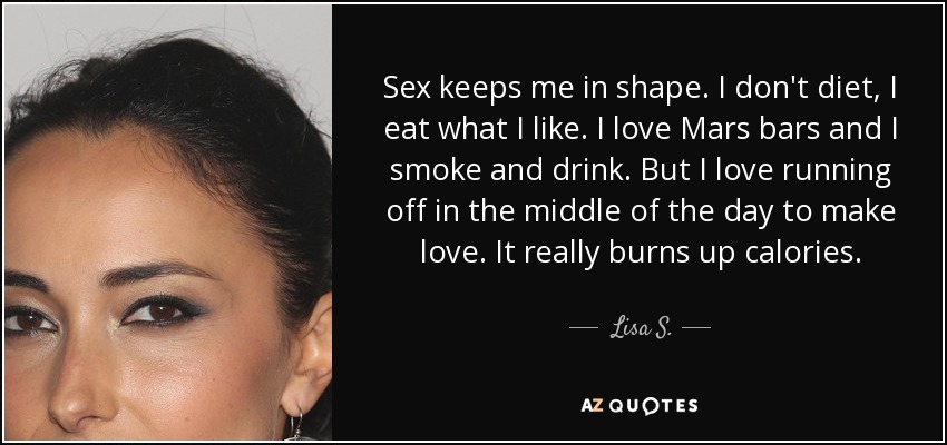 Sex keeps me in shape. I don't diet, I eat what I like. I love Mars bars and I smoke and drink. But I love running off in the middle of the day to make love. It really burns up calories. - Lisa S.