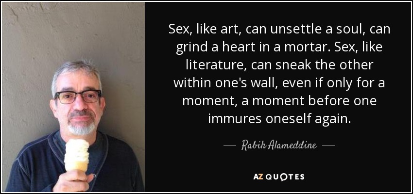 Sex, like art, can unsettle a soul, can grind a heart in a mortar. Sex, like literature, can sneak the other within one's wall, even if only for a moment, a moment before one immures oneself again. - Rabih Alameddine
