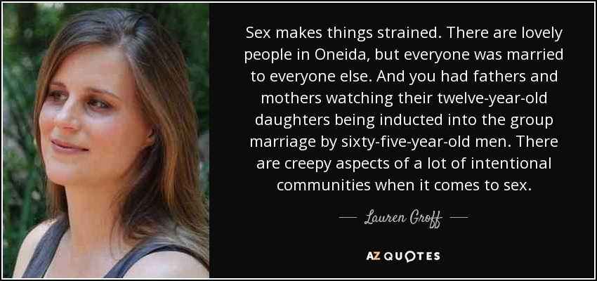 Sex makes things strained. There are lovely people in Oneida, but everyone was married to everyone else. And you had fathers and mothers watching their twelve-year-old daughters being inducted into the group marriage by sixty-five-year-old men. There are creepy aspects of a lot of intentional communities when it comes to sex. - Lauren Groff