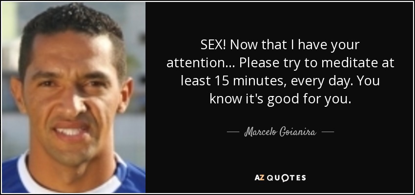 SEX! Now that I have your attention... Please try to meditate at least 15 minutes, every day. You know it's good for you. - Marcelo Goianira
