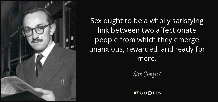 Sex ought to be a wholly satisfying link between two affectionate people from which they emerge unanxious, rewarded, and ready for more. - Alex Comfort