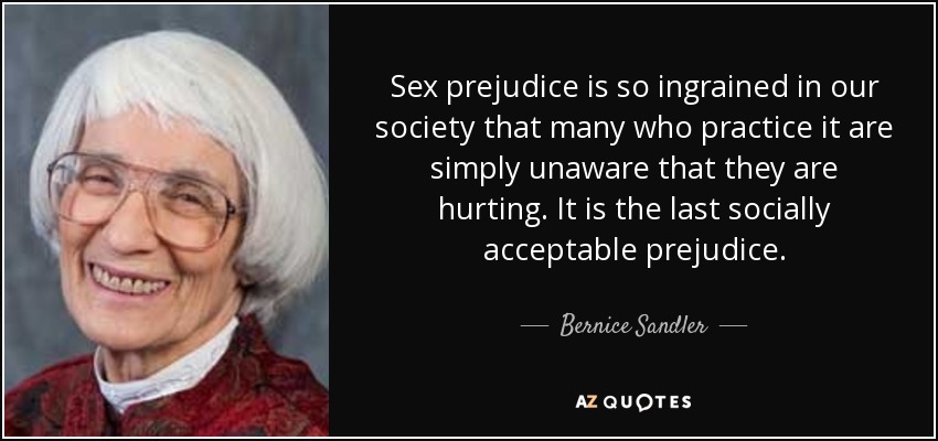 Sex prejudice is so ingrained in our society that many who practice it are simply unaware that they are hurting. It is the last socially acceptable prejudice. - Bernice Sandler