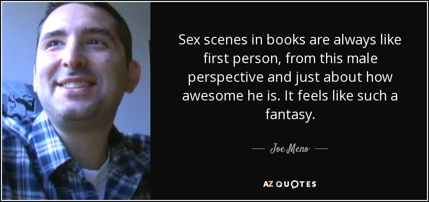 Sex scenes in books are always like first person, from this male perspective and just about how awesome he is. It feels like such a fantasy. - Joe Meno