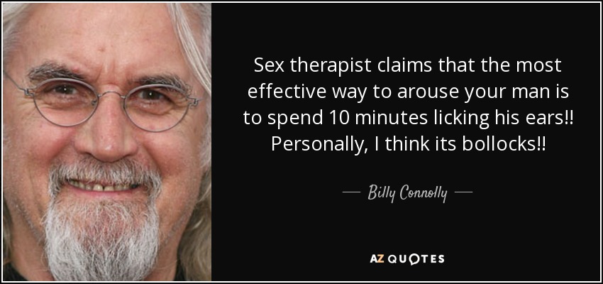 Sex therapist claims that the most effective way to arouse your man is to spend 10 minutes licking his ears!! Personally, I think its bollocks!! - Billy Connolly