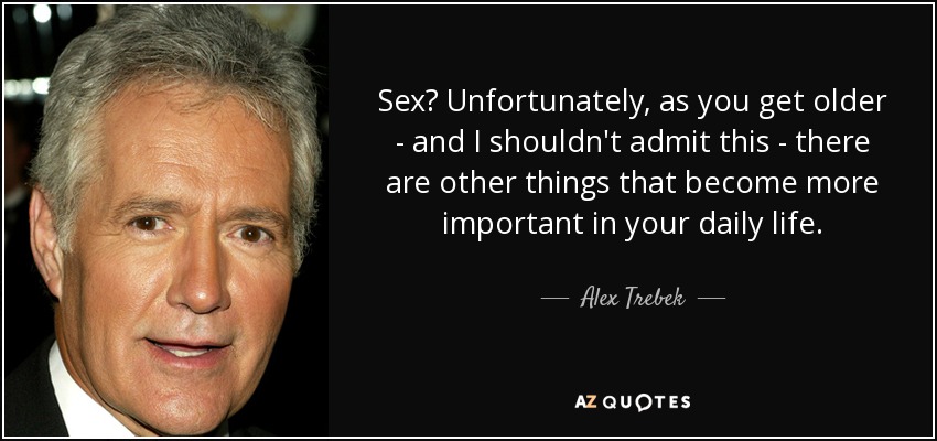 Sex? Unfortunately, as you get older - and I shouldn't admit this - there are other things that become more important in your daily life. - Alex Trebek