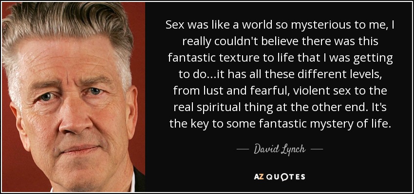 Sex was like a world so mysterious to me, I really couldn't believe there was this fantastic texture to life that I was getting to do...it has all these different levels, from lust and fearful, violent sex to the real spiritual thing at the other end. It's the key to some fantastic mystery of life. - David Lynch