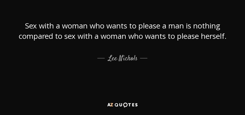 Sex with a woman who wants to please a man is nothing compared to sex with a woman who wants to please herself. - Lee Nichols
