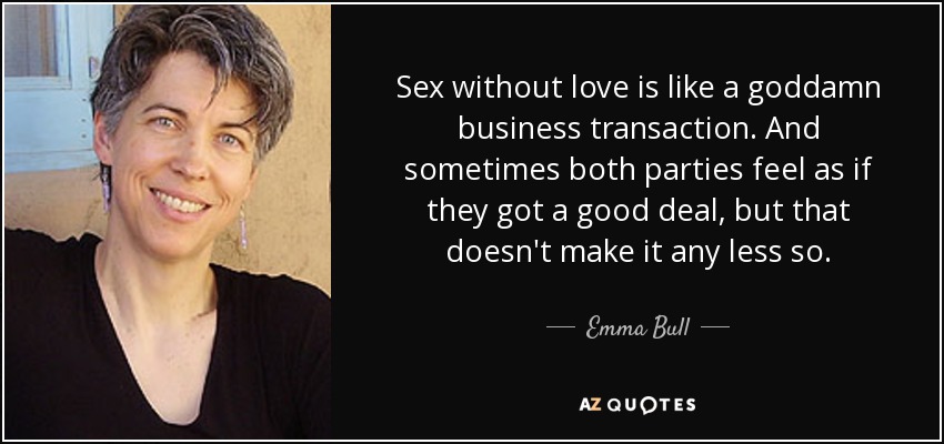 Sex without love is like a goddamn business transaction. And sometimes both parties feel as if they got a good deal, but that doesn't make it any less so. - Emma Bull