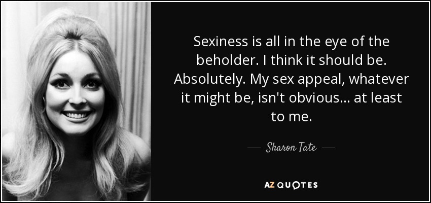 Sexiness is all in the eye of the beholder. I think it should be. Absolutely. My sex appeal, whatever it might be, isn't obvious... at least to me. - Sharon Tate