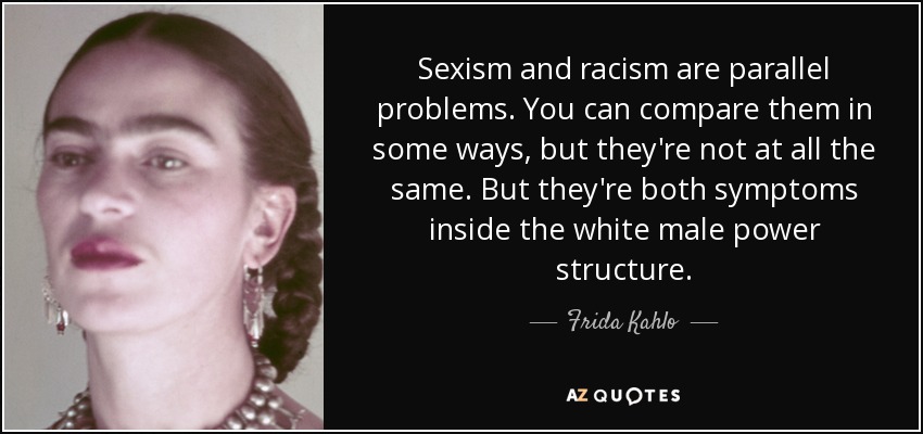 Sexism and racism are parallel problems. You can compare them in some ways, but they're not at all the same. But they're both symptoms inside the white male power structure. - Frida Kahlo