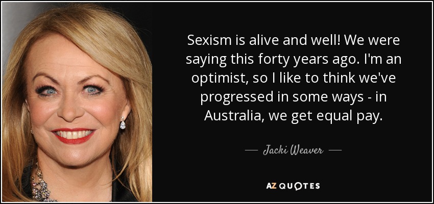 Sexism is alive and well! We were saying this forty years ago. I'm an optimist, so I like to think we've progressed in some ways - in Australia, we get equal pay. - Jacki Weaver