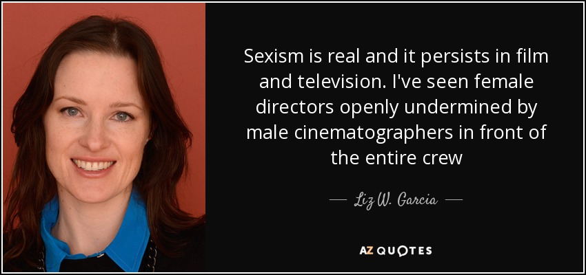 Sexism is real and it persists in film and television. I've seen female directors openly undermined by male cinematographers in front of the entire crew - Liz W. Garcia