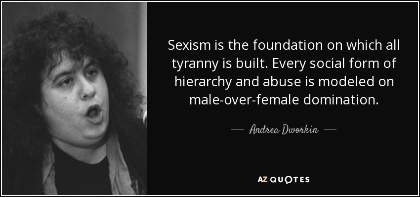 Sexism is the foundation on which all tyranny is built. Every social form of hierarchy and abuse is modeled on male-over-female domination. - Andrea Dworkin