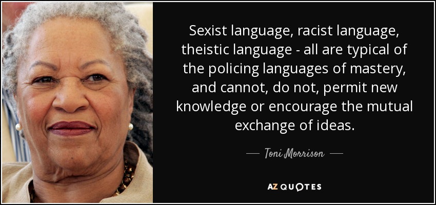 Sexist language, racist language, theistic language - all are typical of the policing languages of mastery, and cannot, do not, permit new knowledge or encourage the mutual exchange of ideas. - Toni Morrison