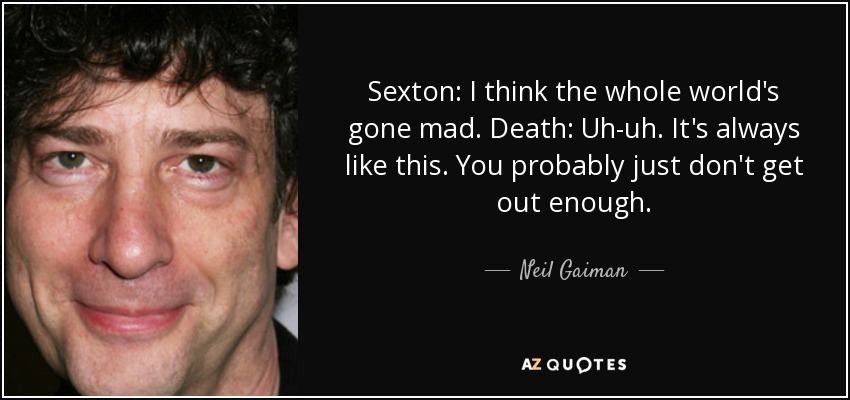 Sexton: I think the whole world's gone mad. Death: Uh-uh. It's always like this. You probably just don't get out enough. - Neil Gaiman