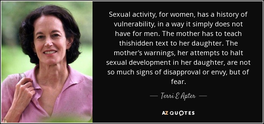 Sexual activity, for women, has a history of vulnerability, in a way it simply does not have for men. The mother has to teach thishidden text to her daughter. The mother's warnings, her attempts to halt sexual development in her daughter, are not so much signs of disapproval or envy, but of fear. - Terri E Apter