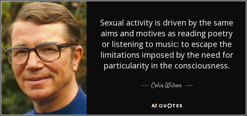 Sexual activity is driven by the same aims and motives as reading poetry or listening to music: to escape the limitations imposed by the need for particularity in the consciousness. - Colin Wilson