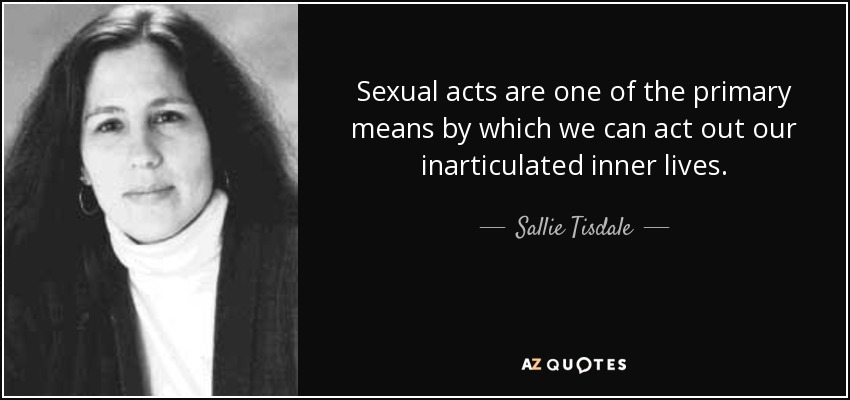 Sexual acts are one of the primary means by which we can act out our inarticulated inner lives. - Sallie Tisdale