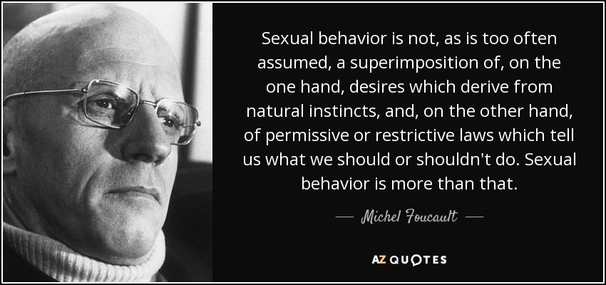 Sexual behavior is not, as is too often assumed, a superimposition of, on the one hand, desires which derive from natural instincts, and, on the other hand, of permissive or restrictive laws which tell us what we should or shouldn't do. Sexual behavior is more than that. - Michel Foucault
