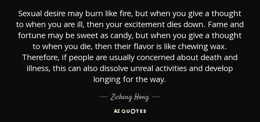 Sexual desire may burn like fire, but when you give a thought to when you are ill, then your excitement dies down. Fame and fortune may be sweet as candy, but when you give a thought to when you die, then their flavor is like chewing wax. Therefore, if people are usually concerned about death and illness, this can also dissolve unreal activities and develop longing for the way. - Zicheng Hong