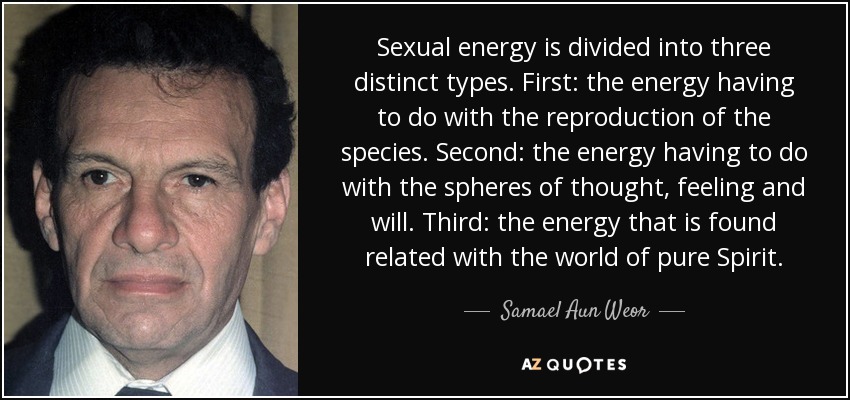 Sexual energy is divided into three distinct types. First: the energy having to do with the reproduction of the species. Second: the energy having to do with the spheres of thought, feeling and will. Third: the energy that is found related with the world of pure Spirit. - Samael Aun Weor