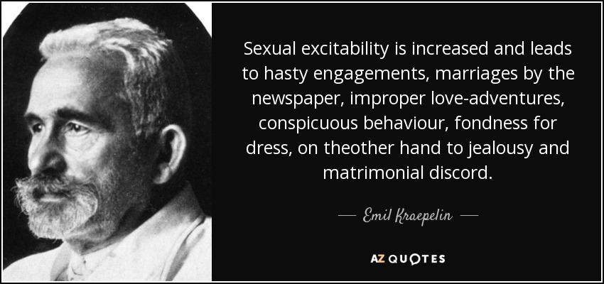Sexual excitability is increased and leads to hasty engagements, marriages by the newspaper, improper love-adventures, conspicuous behaviour, fondness for dress, on theother hand to jealousy and matrimonial discord. - Emil Kraepelin