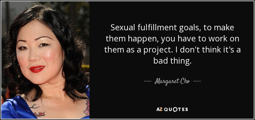 Sexual fulfillment goals, to make them happen, you have to work on them as a project. I don't think it's a bad thing. - Margaret Cho