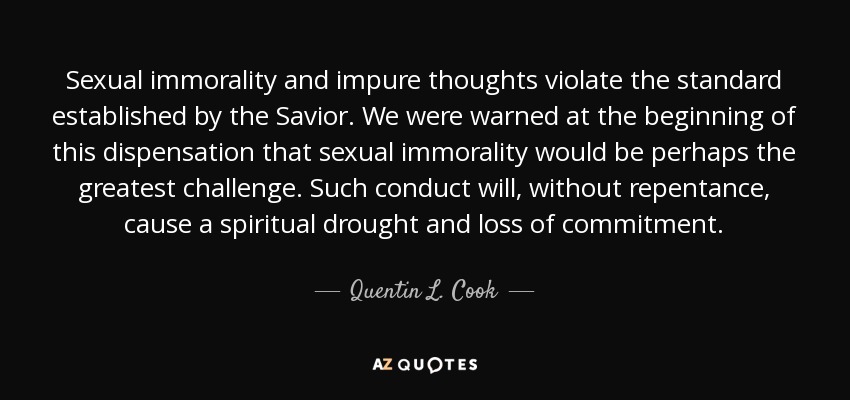 Sexual immorality and impure thoughts violate the standard established by the Savior. We were warned at the beginning of this dispensation that sexual immorality would be perhaps the greatest challenge. Such conduct will, without repentance, cause a spiritual drought and loss of commitment. - Quentin L. Cook