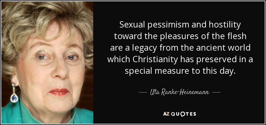 Sexual pessimism and hostility toward the pleasures of the flesh are a legacy from the ancient world which Christianity has preserved in a special measure to this day. - Uta Ranke-Heinemann