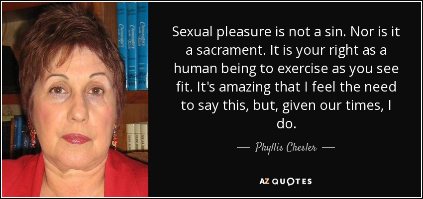 Sexual pleasure is not a sin. Nor is it a sacrament. It is your right as a human being to exercise as you see fit. It's amazing that I feel the need to say this, but, given our times, I do. - Phyllis Chesler