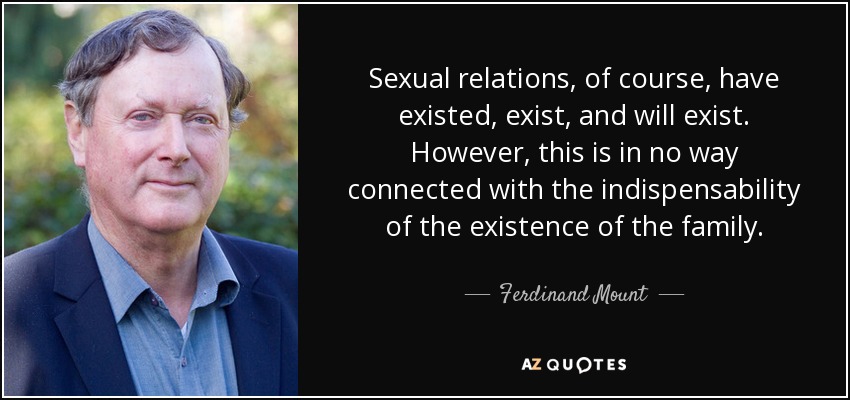 Sexual relations, of course, have existed, exist, and will exist. However, this is in no way connected with the indispensability of the existence of the family. - Ferdinand Mount