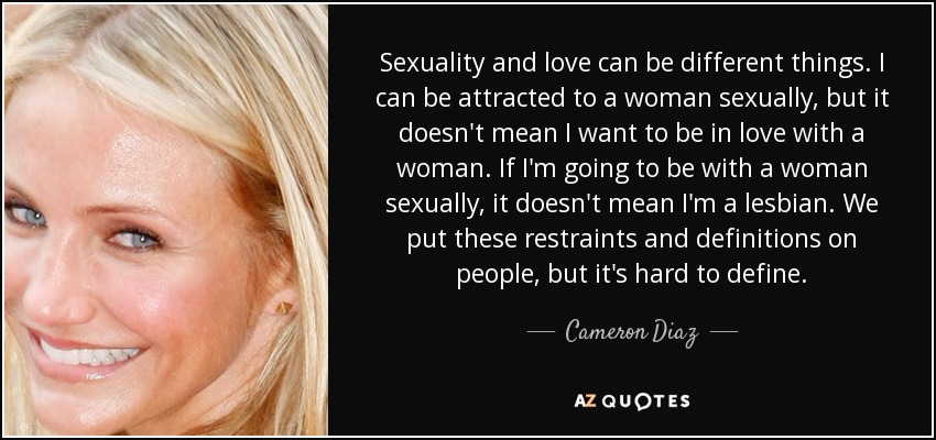 Sexuality and love can be different things. I can be attracted to a woman sexually, but it doesn't mean I want to be in love with a woman. If I'm going to be with a woman sexually, it doesn't mean I'm a lesbian. We put these restraints and definitions on people, but it's hard to define. - Cameron Diaz