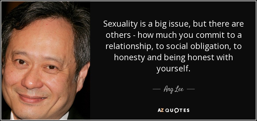 Sexuality is a big issue, but there are others - how much you commit to a relationship, to social obligation, to honesty and being honest with yourself. - Ang Lee